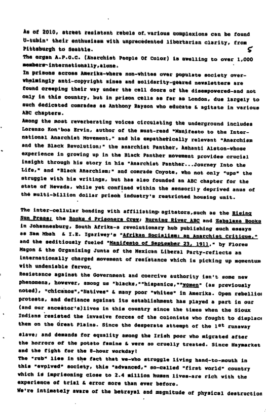 Ao ¢ 2010, street resintant rebels of. various complexions cen be found U-tubln’ their enthusiess vith wiprecedentod libortarian carity, trom Pittaburgh to Sesttis.  he argen A.P.0.C. (nacehist Peop! mesbers- tnternationally, slone.  In prisons across Amerika-vhers non-vhites over populate society over- Vhslaingly anti-copyright sines and solidsrity-genred nevaletters sre Zound resping thelr vay under the coll doors of the disespoversd-snd not only ia this country, but in prisce cells s far b Londoa, due largely to 48 Anthony Rayson who edueate & sgitate in verious  Of color) Ls swelring to over 1,000  volces circulating the underground tnciudes ithor Of the Bust-read *Manifesto to the Inter- mationsl Anacchist Novement.® and his espathetically relevent *Ansrchiss She Black Revolution:® the anarchist Panther, Ashanti Alston-vhose expecience in groving up n the Black Panther moveweat provides crucisl insight through his story in his "Anarchist Panther...Journey Into the L4fe," and “Black Amsrchism;® and concade Coyots, who not only *upa® the ruggle vith his vritings, but has aleo founded sn ABC chapter for the State of Nevads, vhile yet confined vithin the sensorily deprived he mu1bi-bLilion dollar prisch fndustry’s restricted housing uait.  in Johannesburg, South Afrixa-s cevolutionscy hub publishing such ssssys Sn KBeh & I.E. Igeriver’s “Atrikan Socialies: en narchist Critigve,: the seditiously fusled ‘Manifesto of Septesbar 23, 1311, by Flores  Magon & the Organizing Junta of the Nexicen Libersl Party-reflects an Anternationally charged movesent of resfstance vhich is picking up momentum vith undentable farvor,  Resiotance againet the Government and cosrcive suthorisy len’t some mew Phenomana, hovever, amoog us *blacks,*"hispanics,**yomen® (as previovsly oted), chicanos®, Natives* & many poor “whites* in Aerika. Open rebellio Protests, and defisnce sgainst ite establishment has played a part in our (and our sncestors)iives in this coustey since the times vhen the Soux Indiane Testeted the invasive forces of the colonsts vho fought to dieplact them on the Grest Piains. Since the desperste attempt of the 19% runavay  lave; snd demands for equality among the Irish poor vho migrated sfter the horrora of the potate fasine & vers so crusily trested. Since Haymacket and the £ight for the B-hour vorkday!  e “rub 1ies in the fact that ve-vho struggle living hand-to-mouth in Ehls “evpived® soclety, this “advanced, so-called first vorid® country hich 1o {aprisoning close to 2.4 million humen 1ivas-ace Fich vith th exparience of trial & erroc sore than evar befor Wa’re intisately avare of the betraysi asd magnitude of physical  